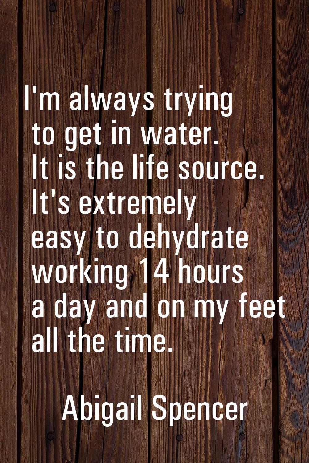 I'm always trying to get in water. It is the life source. It's extremely easy to dehydrate working 