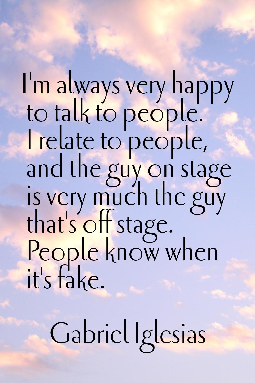 I'm always very happy to talk to people. I relate to people, and the guy on stage is very much the 