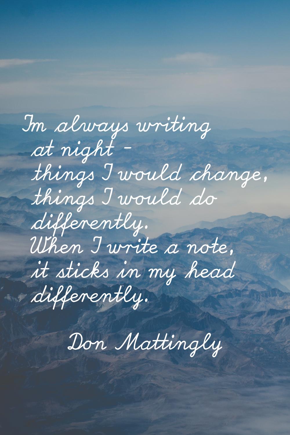 I'm always writing at night - things I would change, things I would do differently. When I write a 