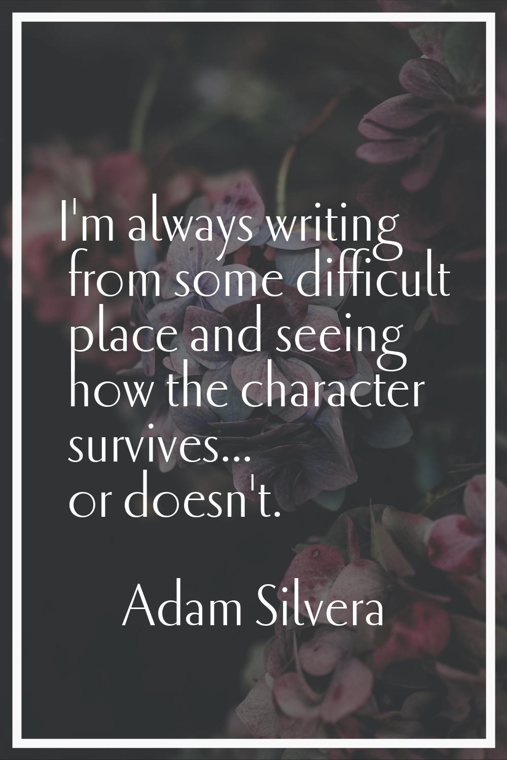 I'm always writing from some difficult place and seeing how the character survives... or doesn't.