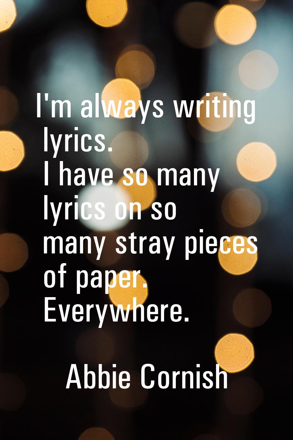I'm always writing lyrics. I have so many lyrics on so many stray pieces of paper. Everywhere.