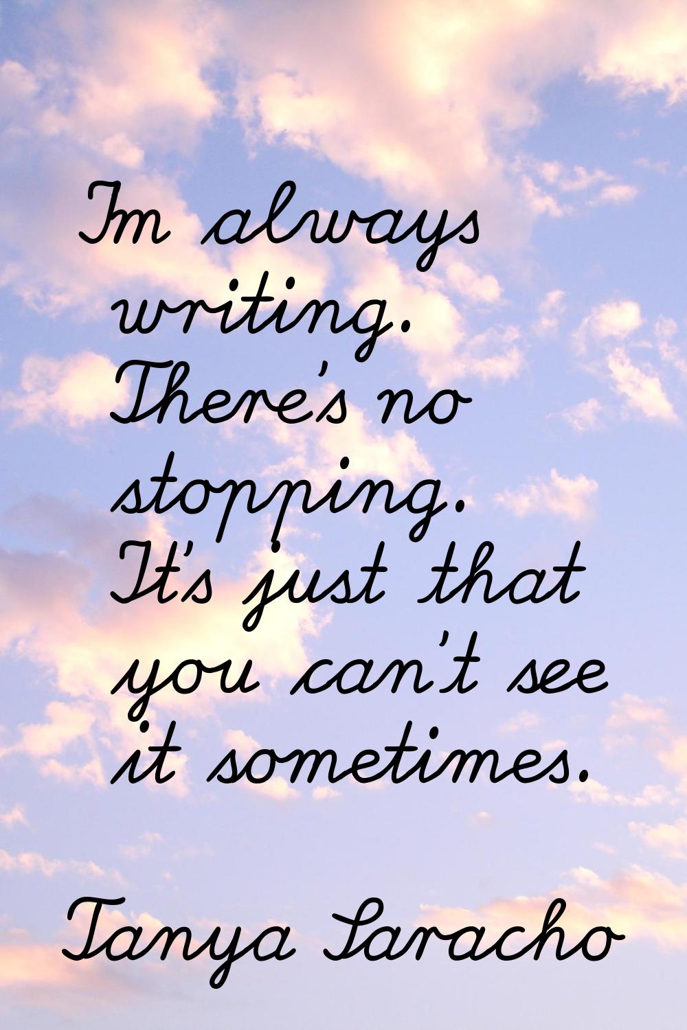 I'm always writing. There's no stopping. It's just that you can't see it sometimes.