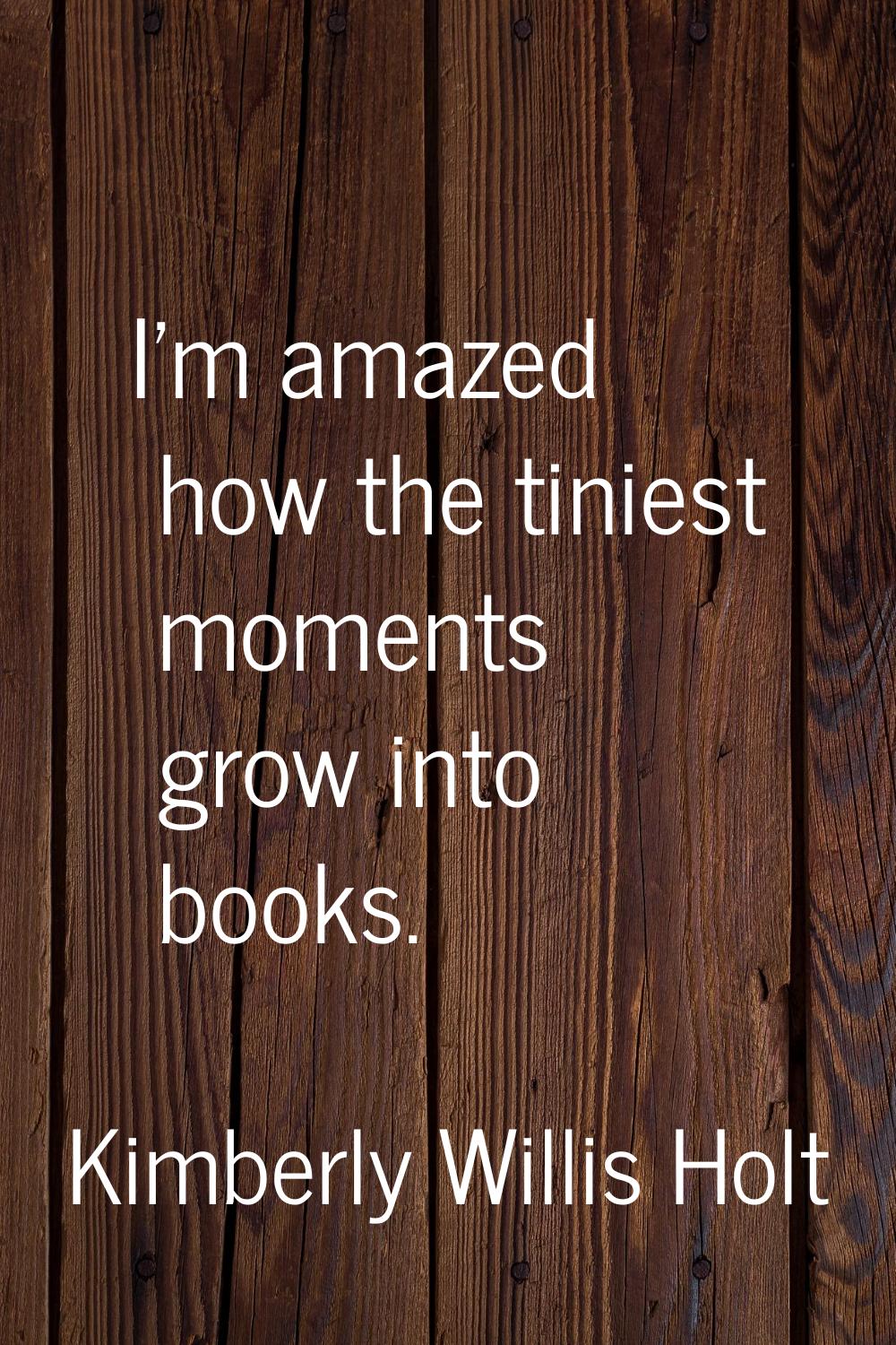 I'm amazed how the tiniest moments grow into books.