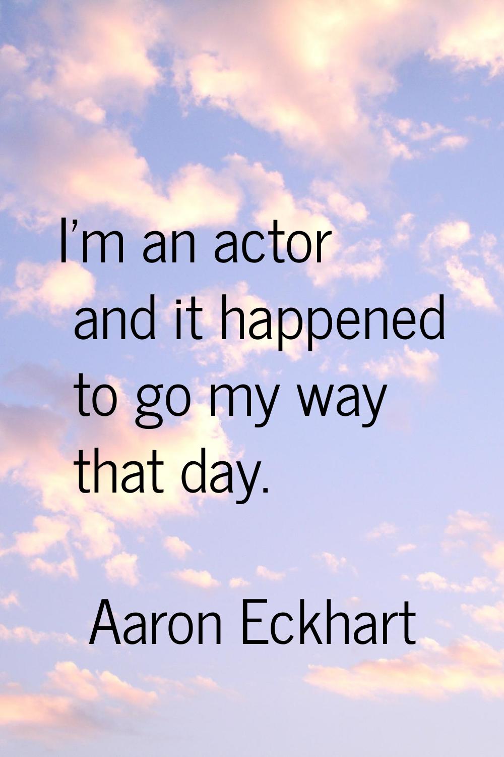 I'm an actor and it happened to go my way that day.