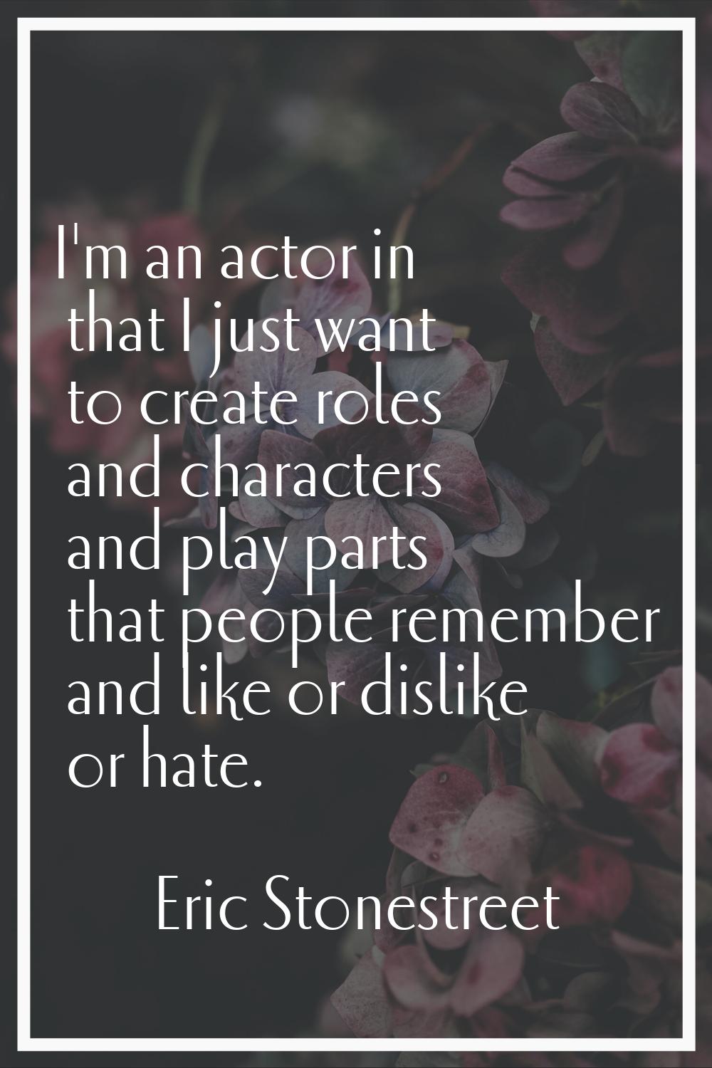 I'm an actor in that I just want to create roles and characters and play parts that people remember