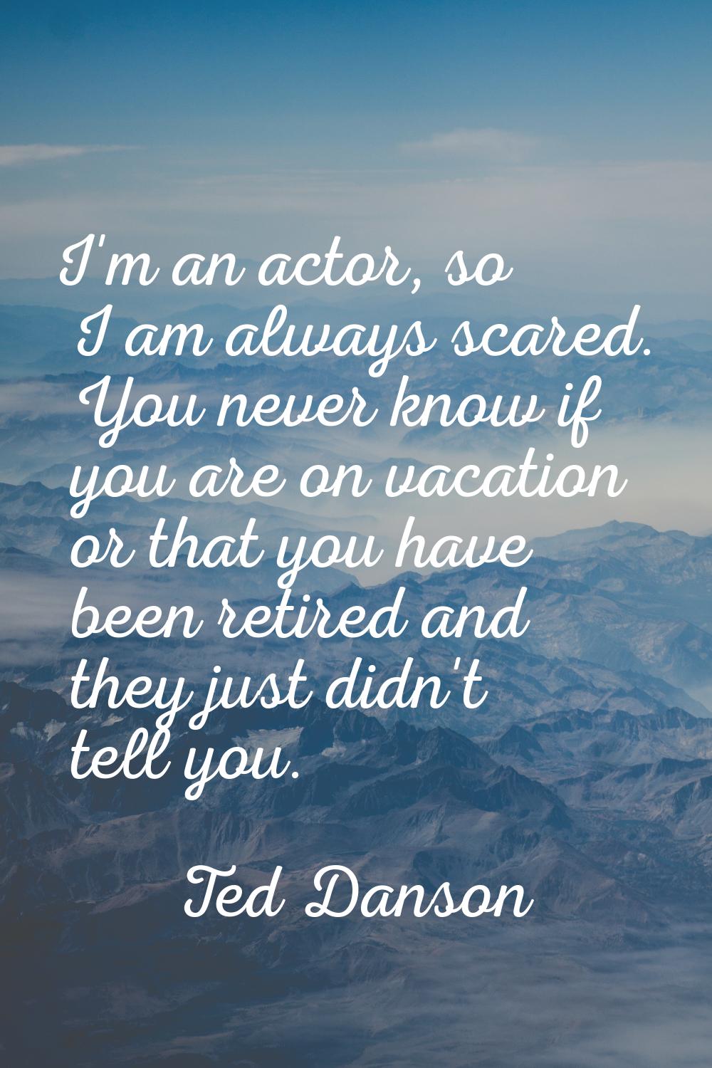 I'm an actor, so I am always scared. You never know if you are on vacation or that you have been re