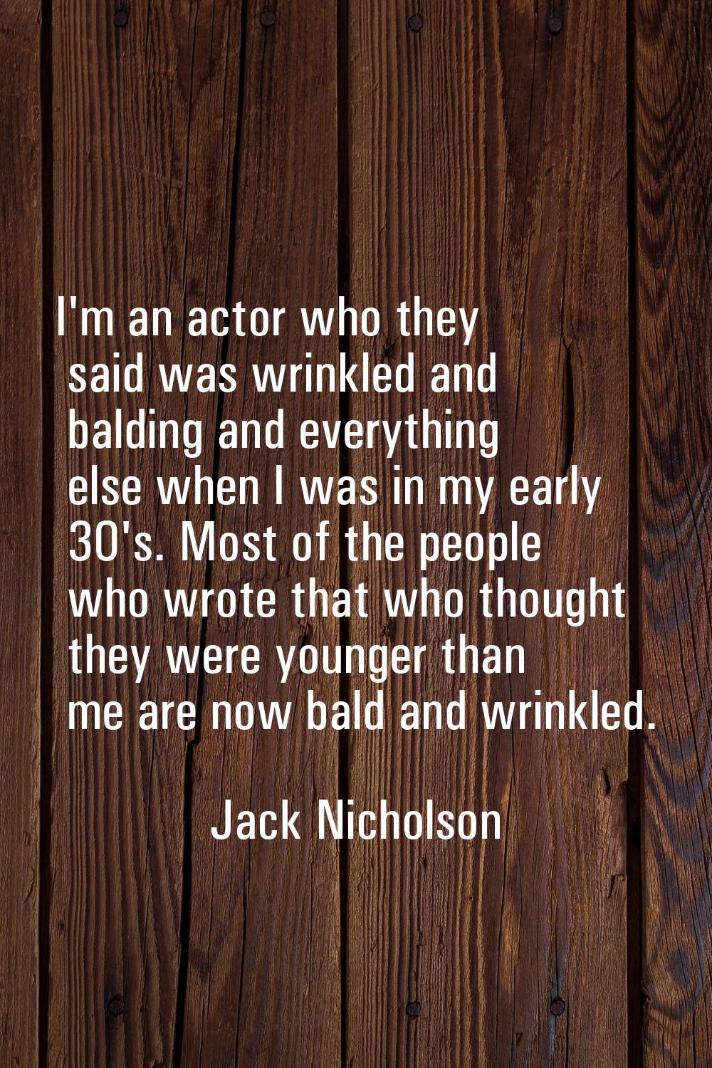 I'm an actor who they said was wrinkled and balding and everything else when I was in my early 30's