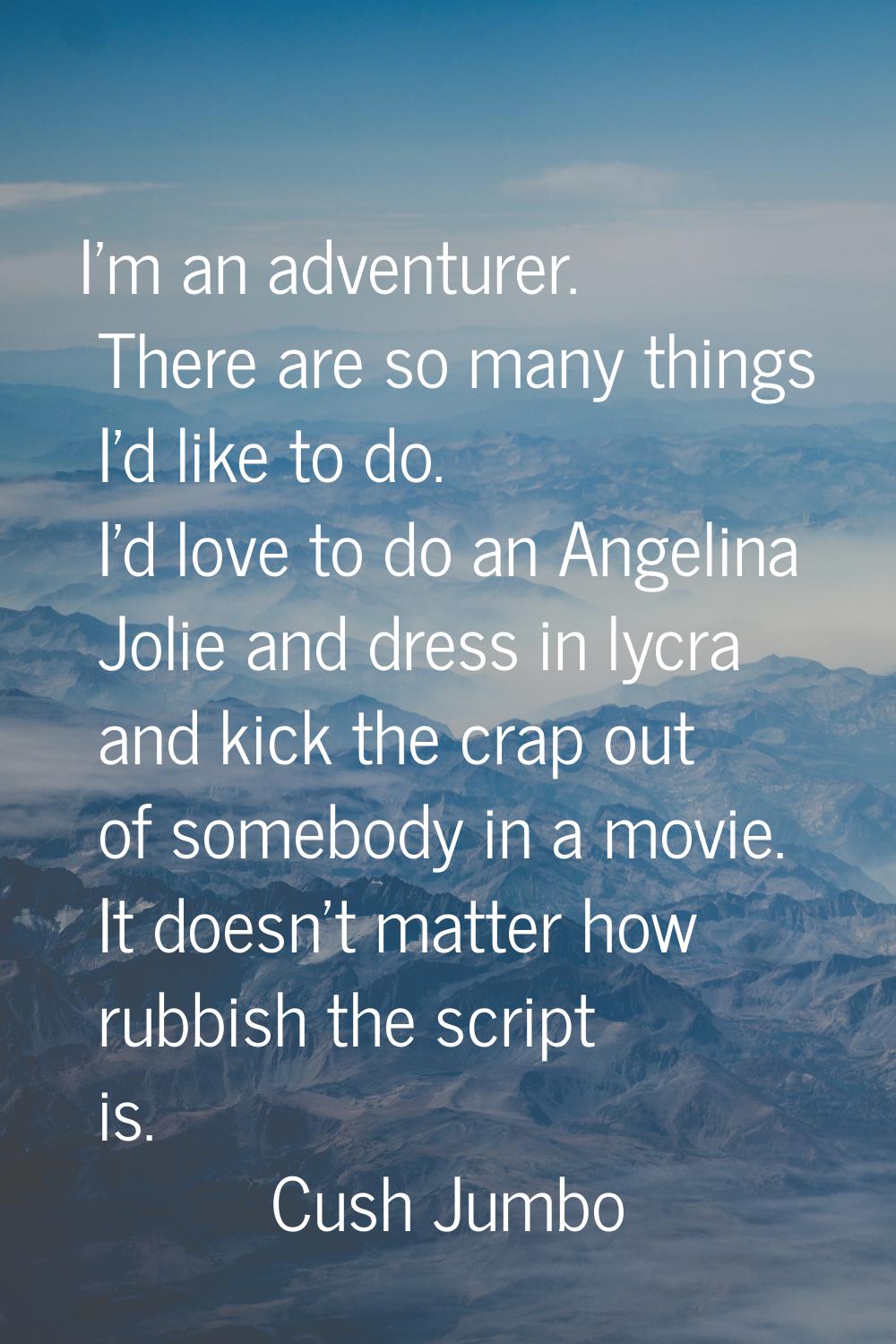 I'm an adventurer. There are so many things I'd like to do. I'd love to do an Angelina Jolie and dr