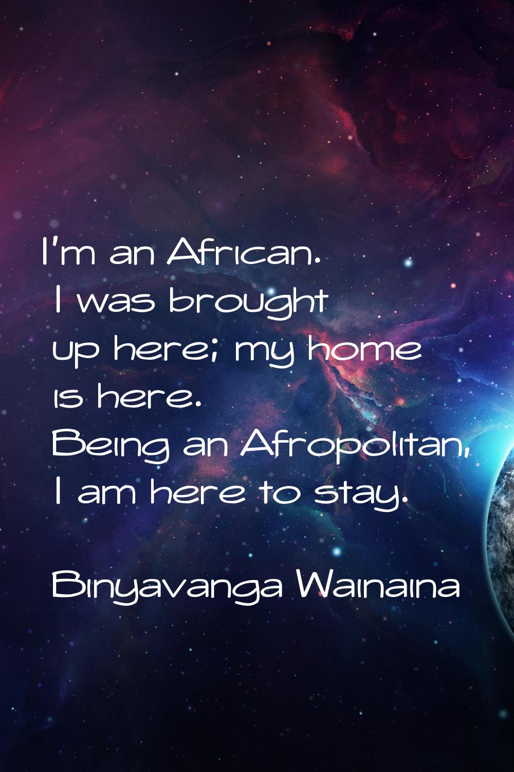I'm an African. I was brought up here; my home is here. Being an Afropolitan, I am here to stay.