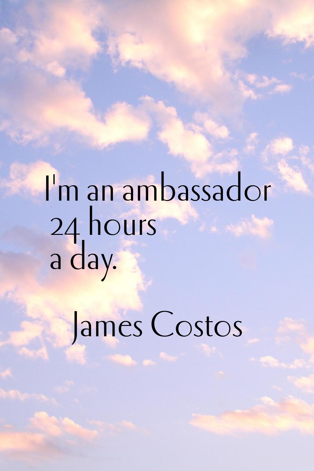 I'm an ambassador 24 hours a day.