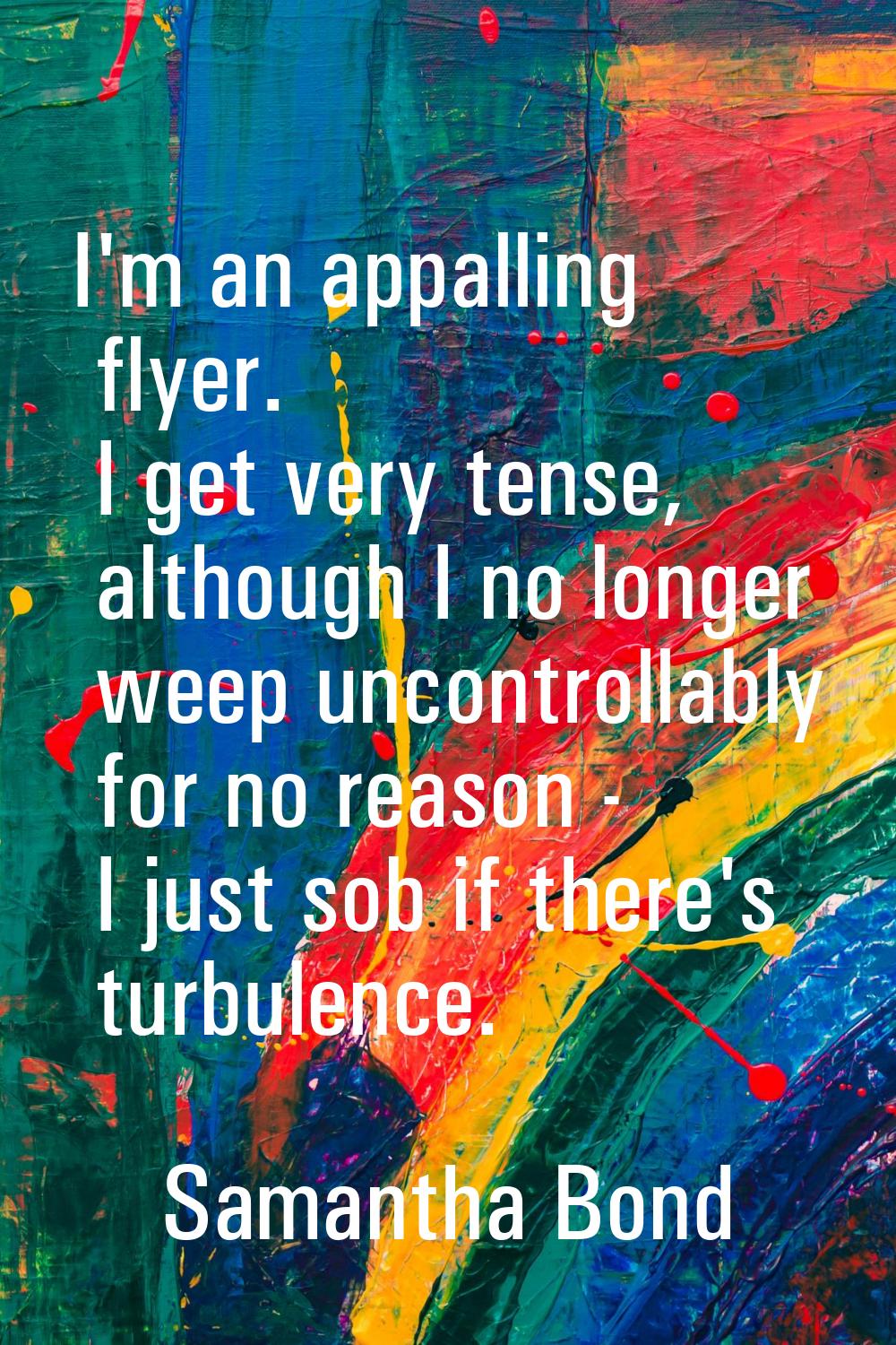 I'm an appalling flyer. I get very tense, although I no longer weep uncontrollably for no reason - 