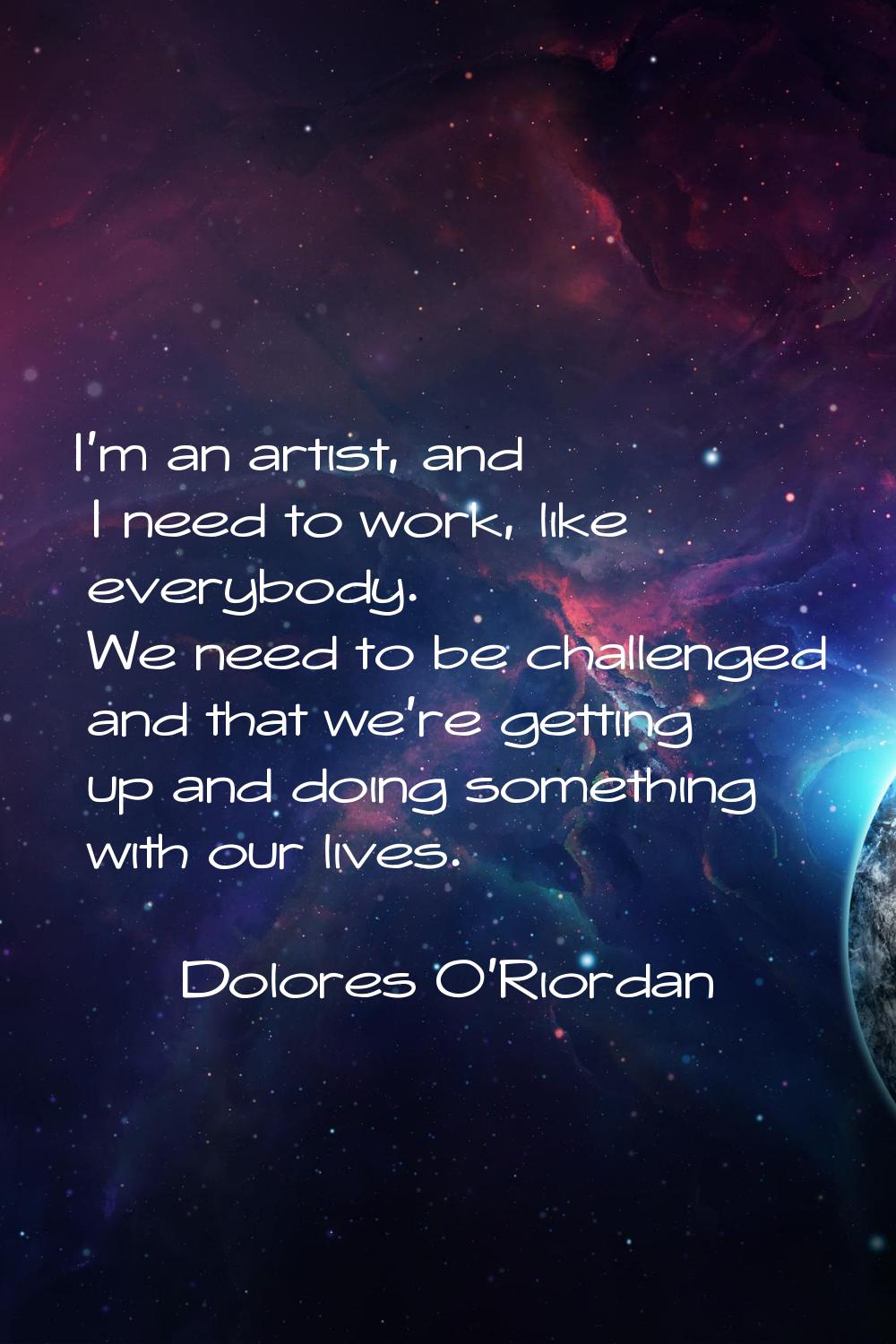 I'm an artist, and I need to work, like everybody. We need to be challenged and that we're getting 