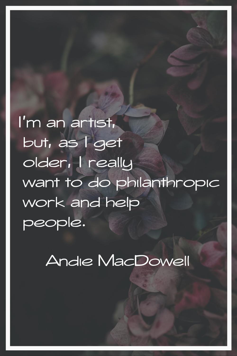 I'm an artist, but, as I get older, I really want to do philanthropic work and help people.