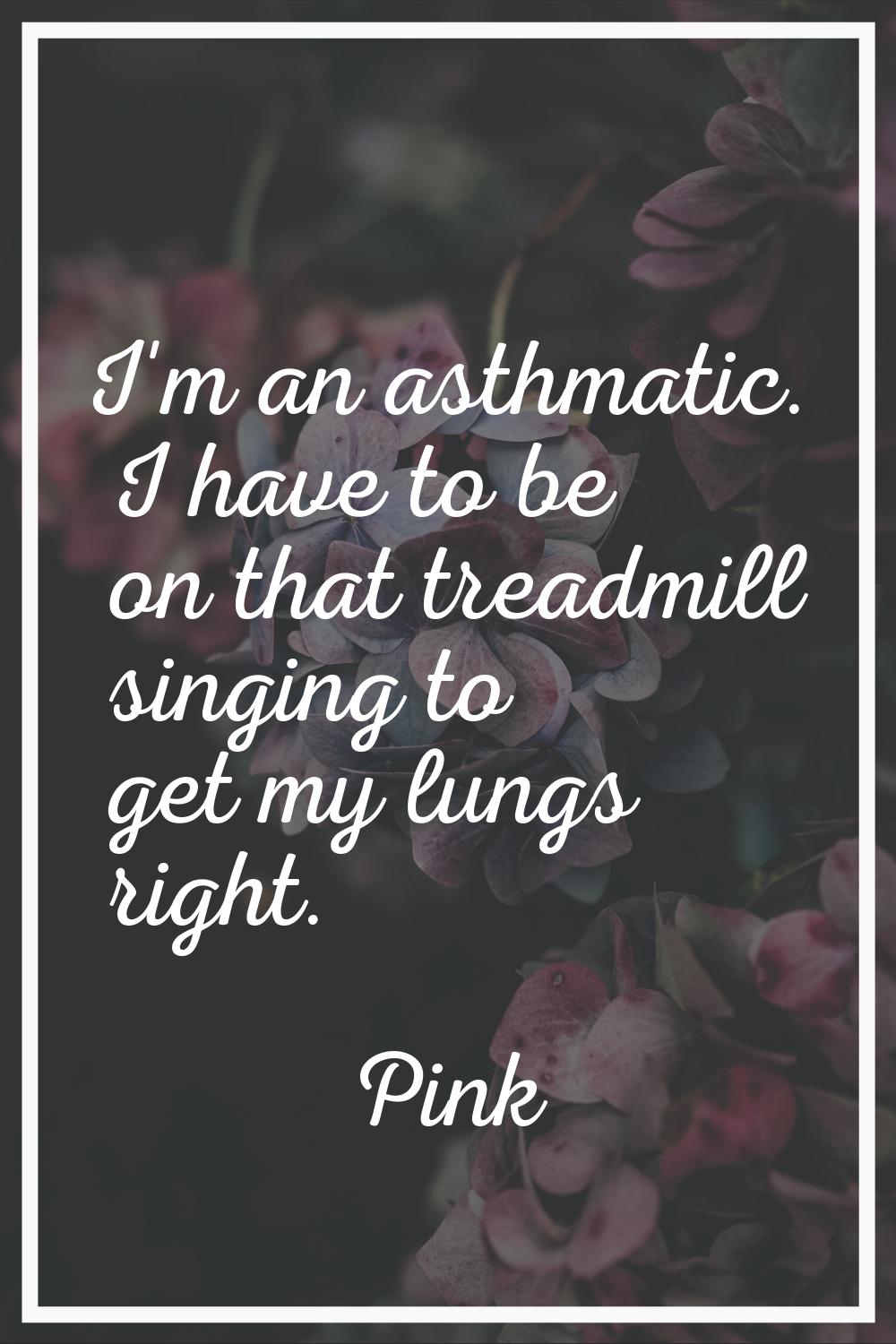 I'm an asthmatic. I have to be on that treadmill singing to get my lungs right.