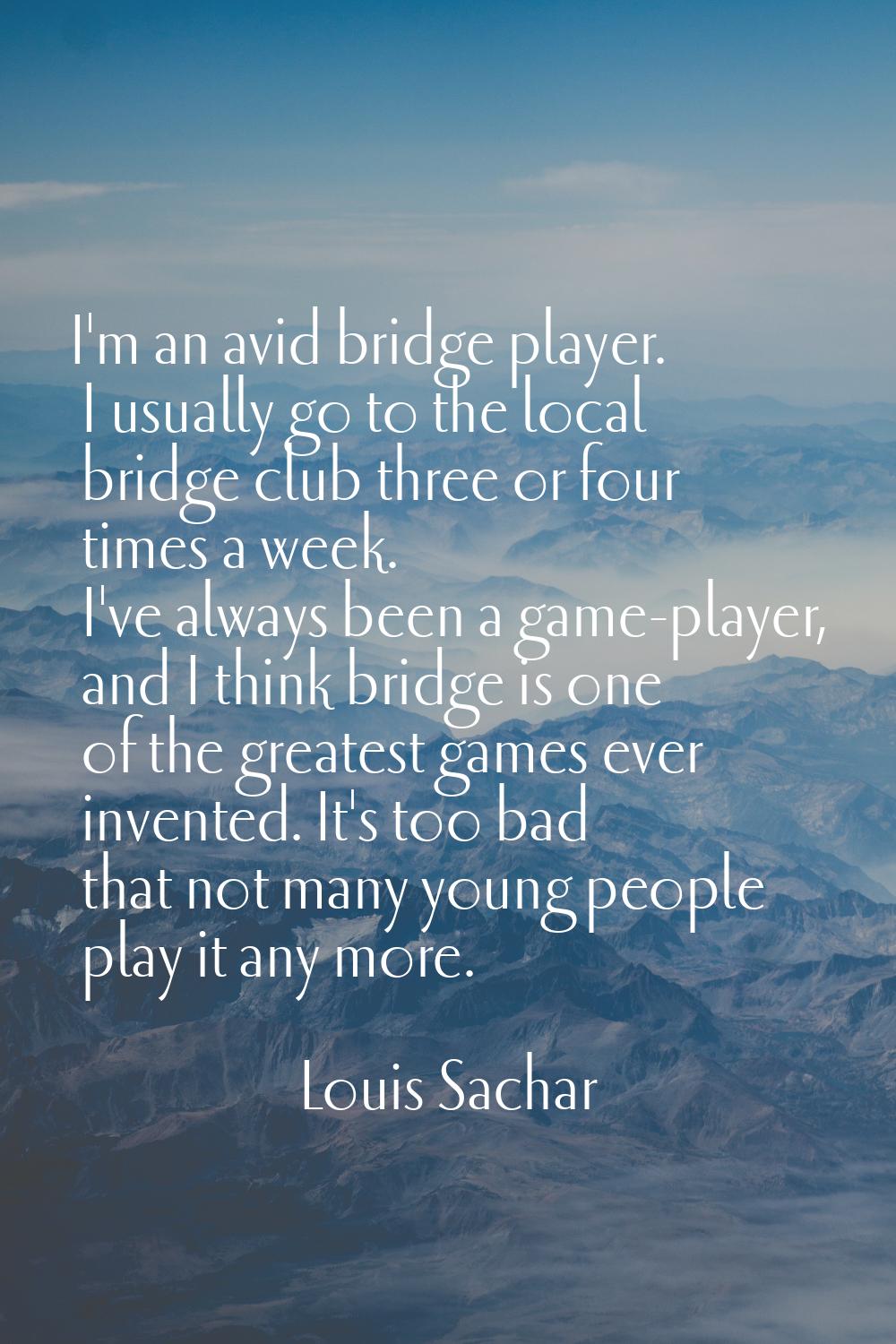 I'm an avid bridge player. I usually go to the local bridge club three or four times a week. I've a
