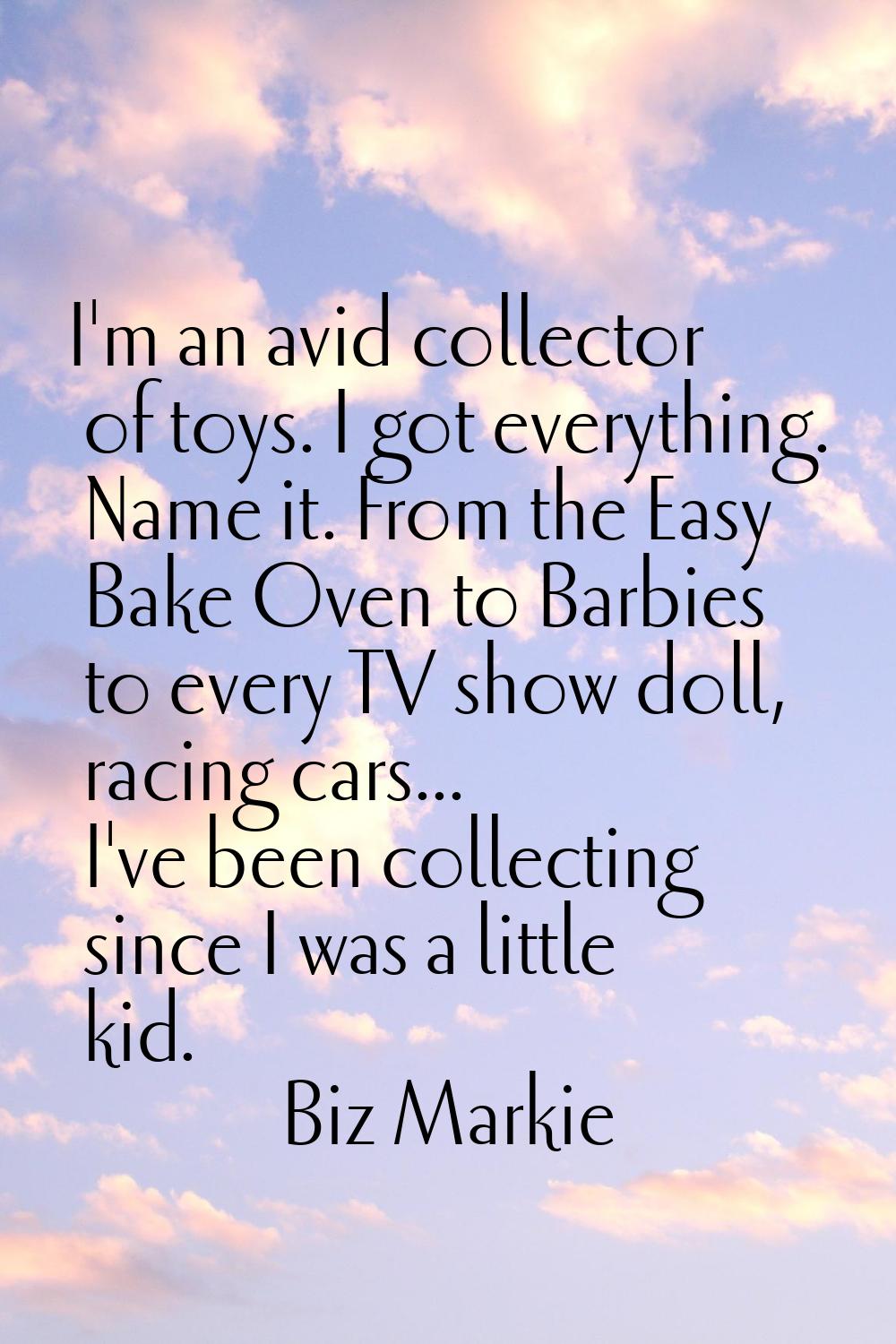 I'm an avid collector of toys. I got everything. Name it. From the Easy Bake Oven to Barbies to eve