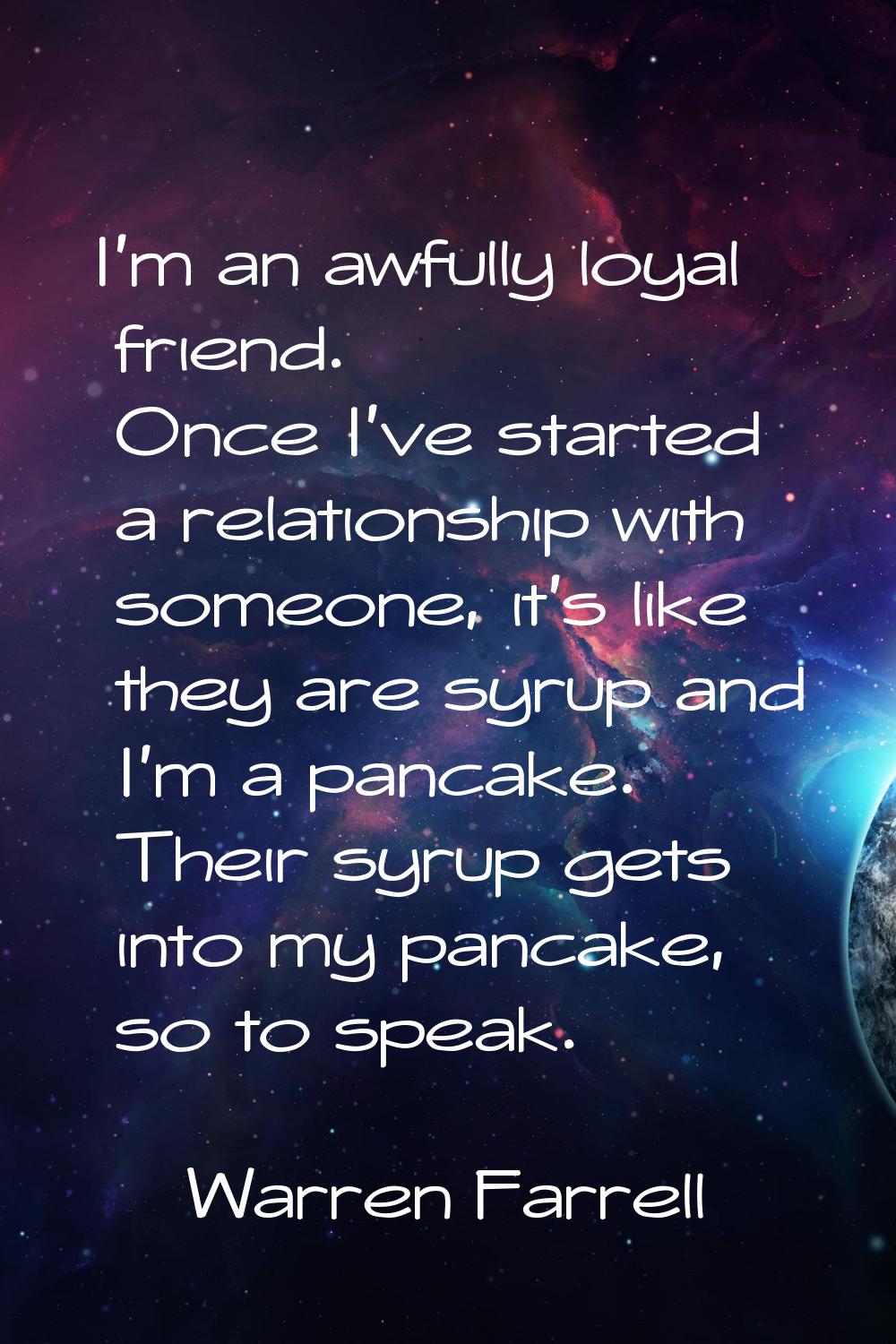 I'm an awfully loyal friend. Once I've started a relationship with someone, it's like they are syru