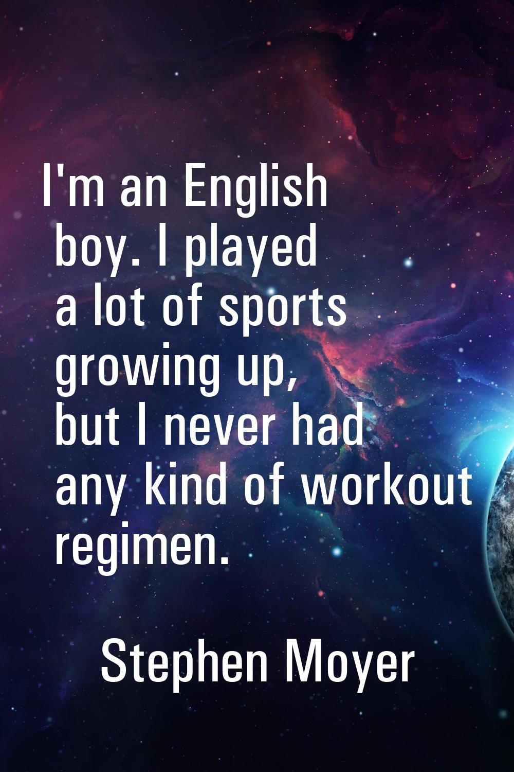 I'm an English boy. I played a lot of sports growing up, but I never had any kind of workout regime