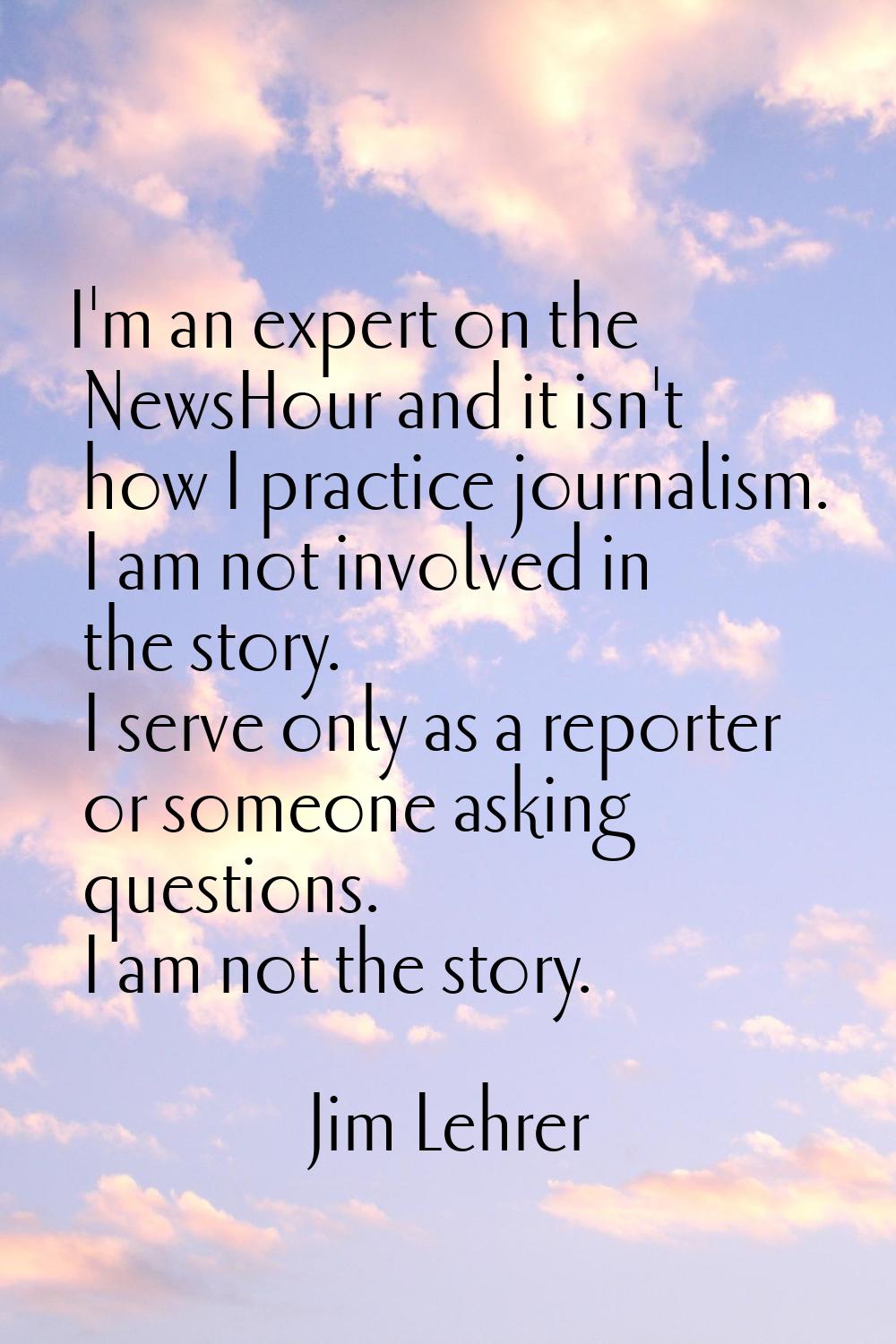 I'm an expert on the NewsHour and it isn't how I practice journalism. I am not involved in the stor