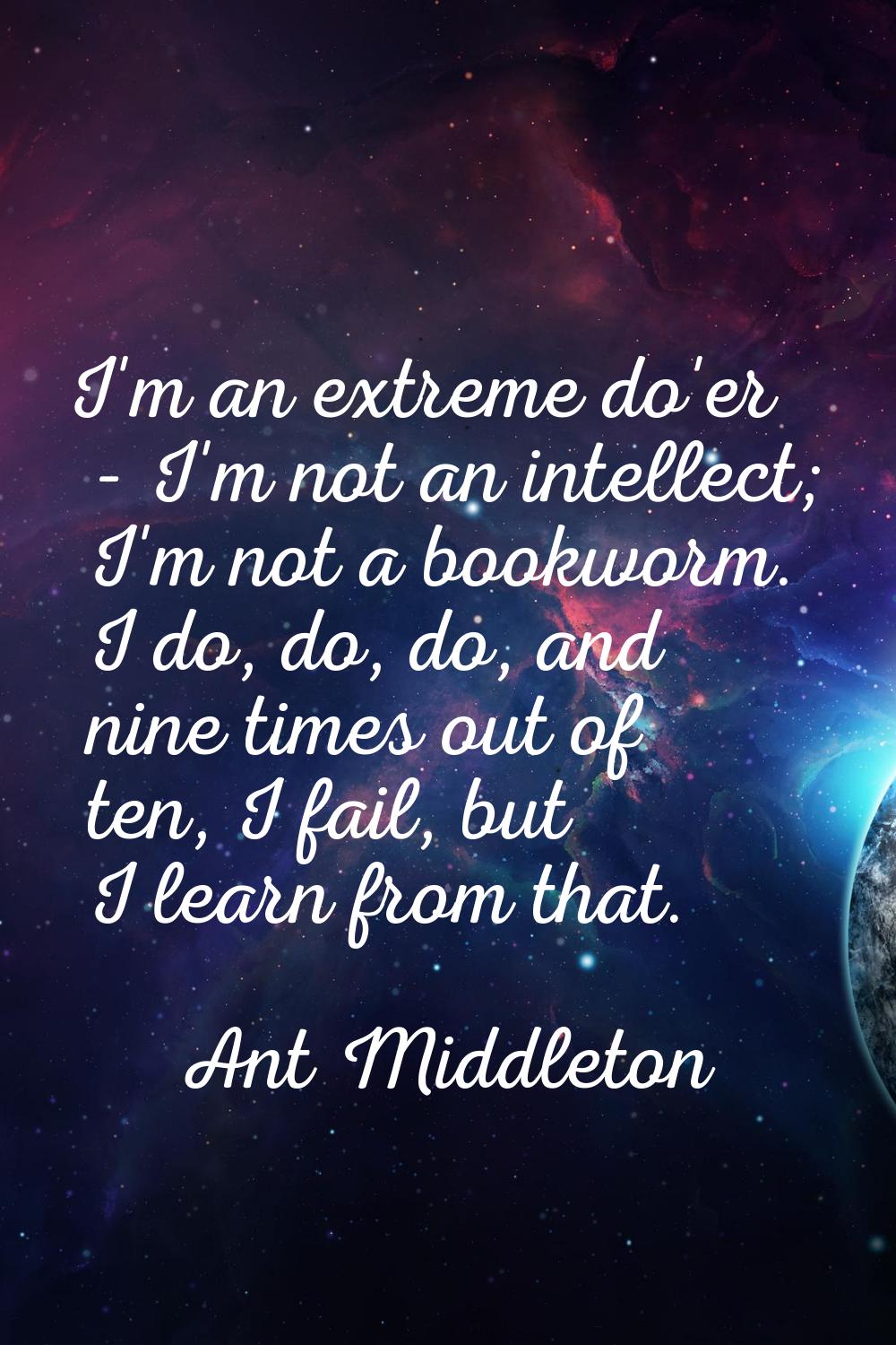 I'm an extreme do'er - I'm not an intellect; I'm not a bookworm. I do, do, do, and nine times out o