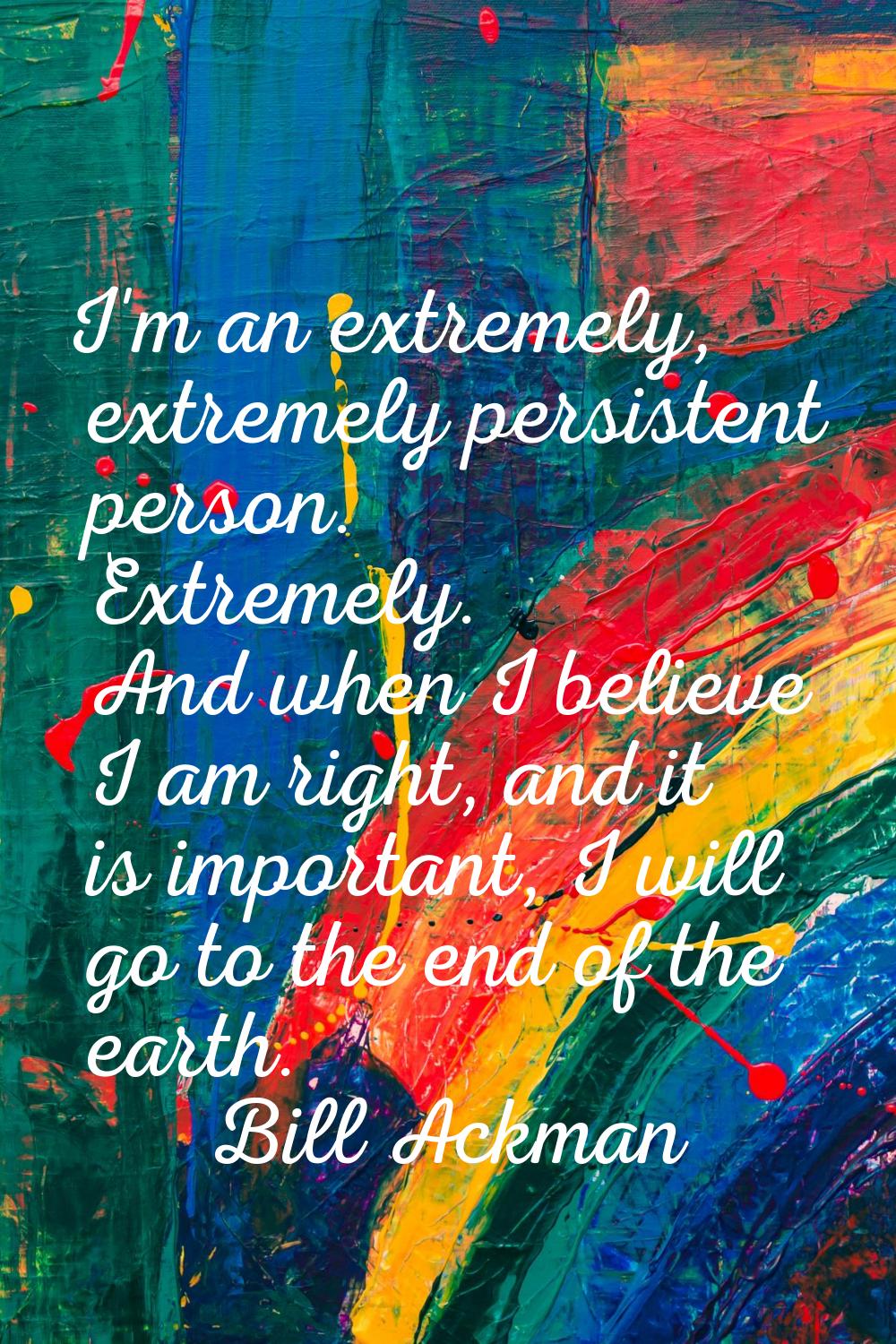 I'm an extremely, extremely persistent person. Extremely. And when I believe I am right, and it is 