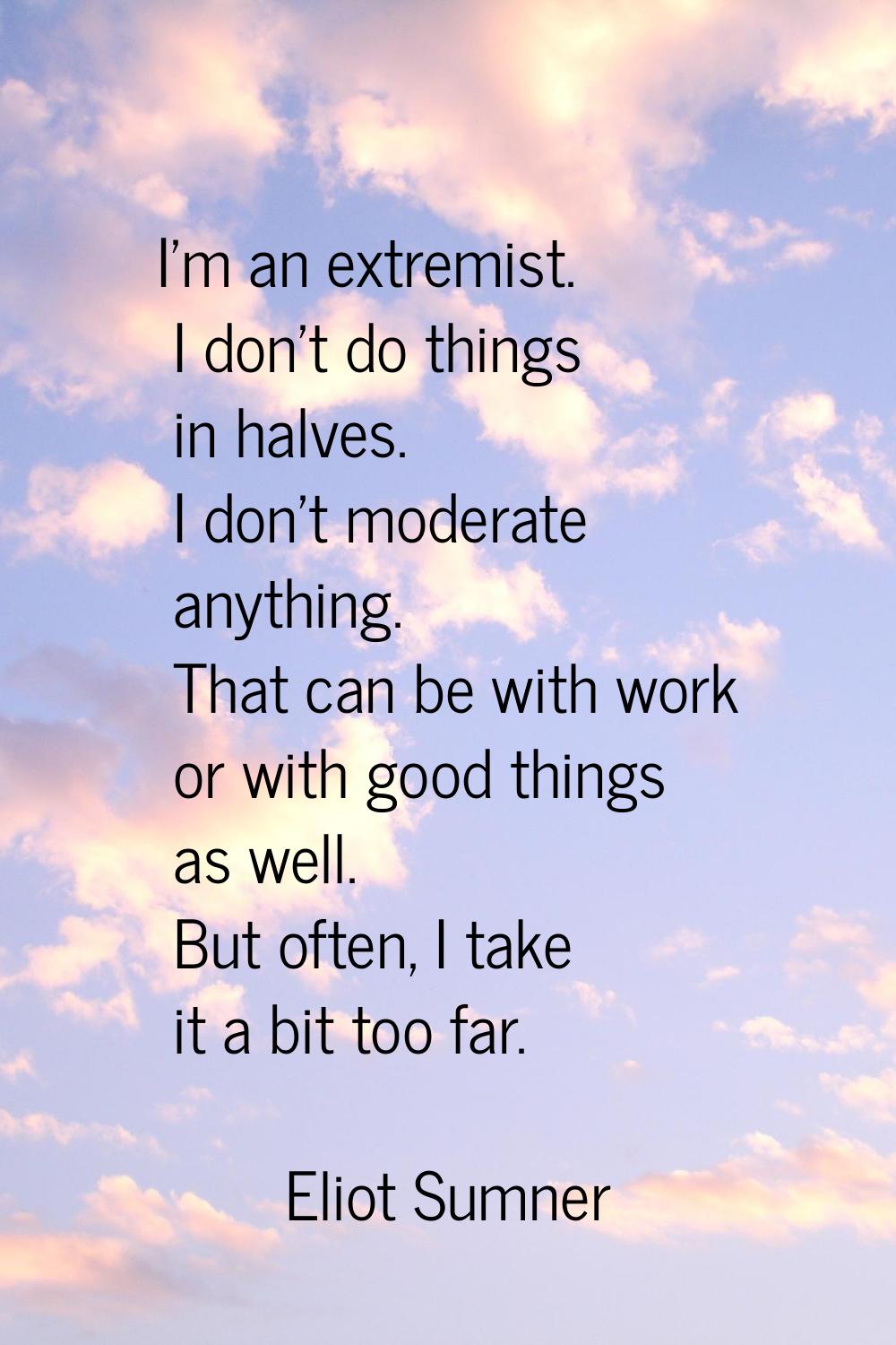 I'm an extremist. I don't do things in halves. I don't moderate anything. That can be with work or 