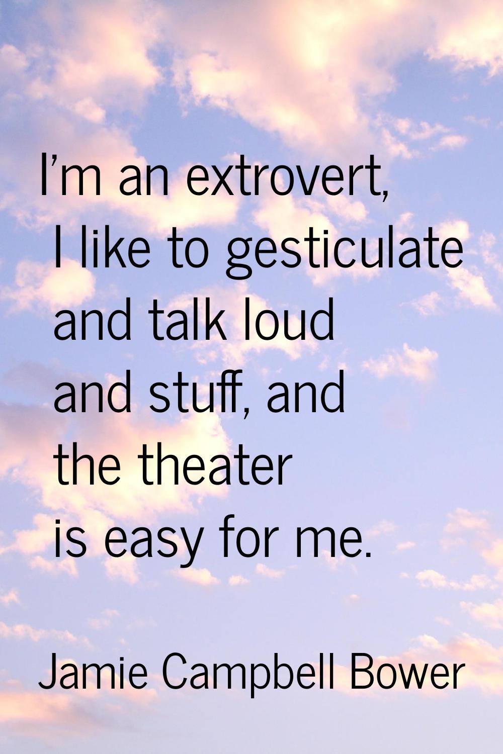 I'm an extrovert, I like to gesticulate and talk loud and stuff, and the theater is easy for me.