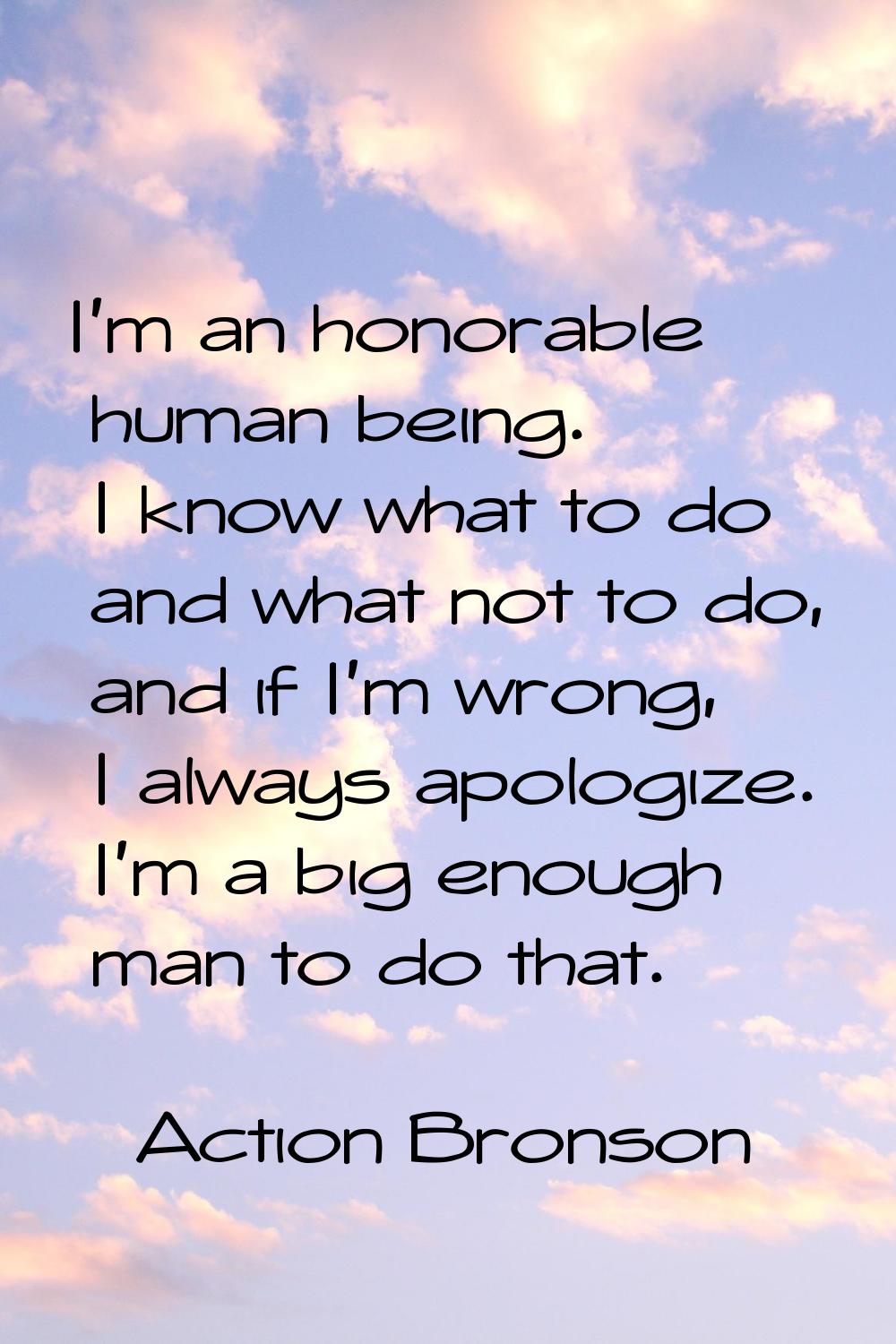 I'm an honorable human being. I know what to do and what not to do, and if I'm wrong, I always apol