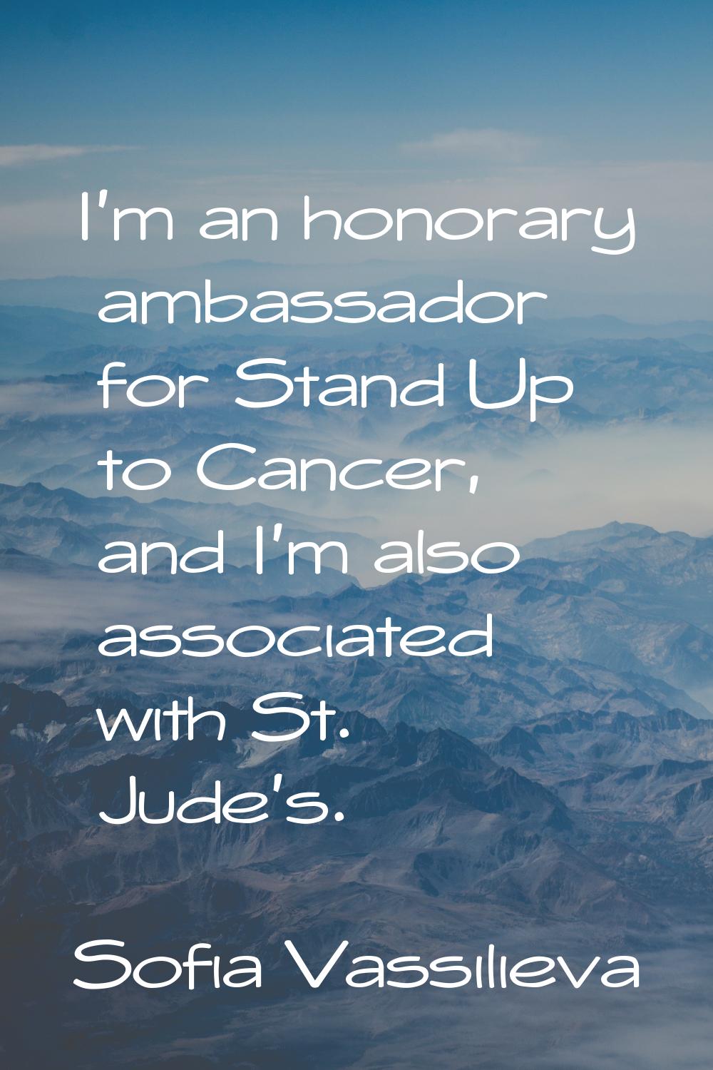 I'm an honorary ambassador for Stand Up to Cancer, and I'm also associated with St. Jude's.