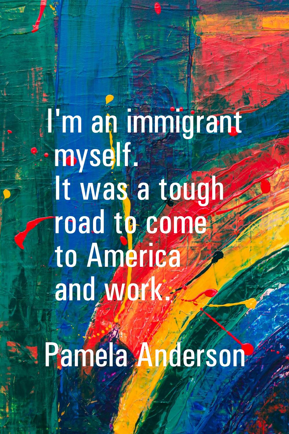 I'm an immigrant myself. It was a tough road to come to America and work.