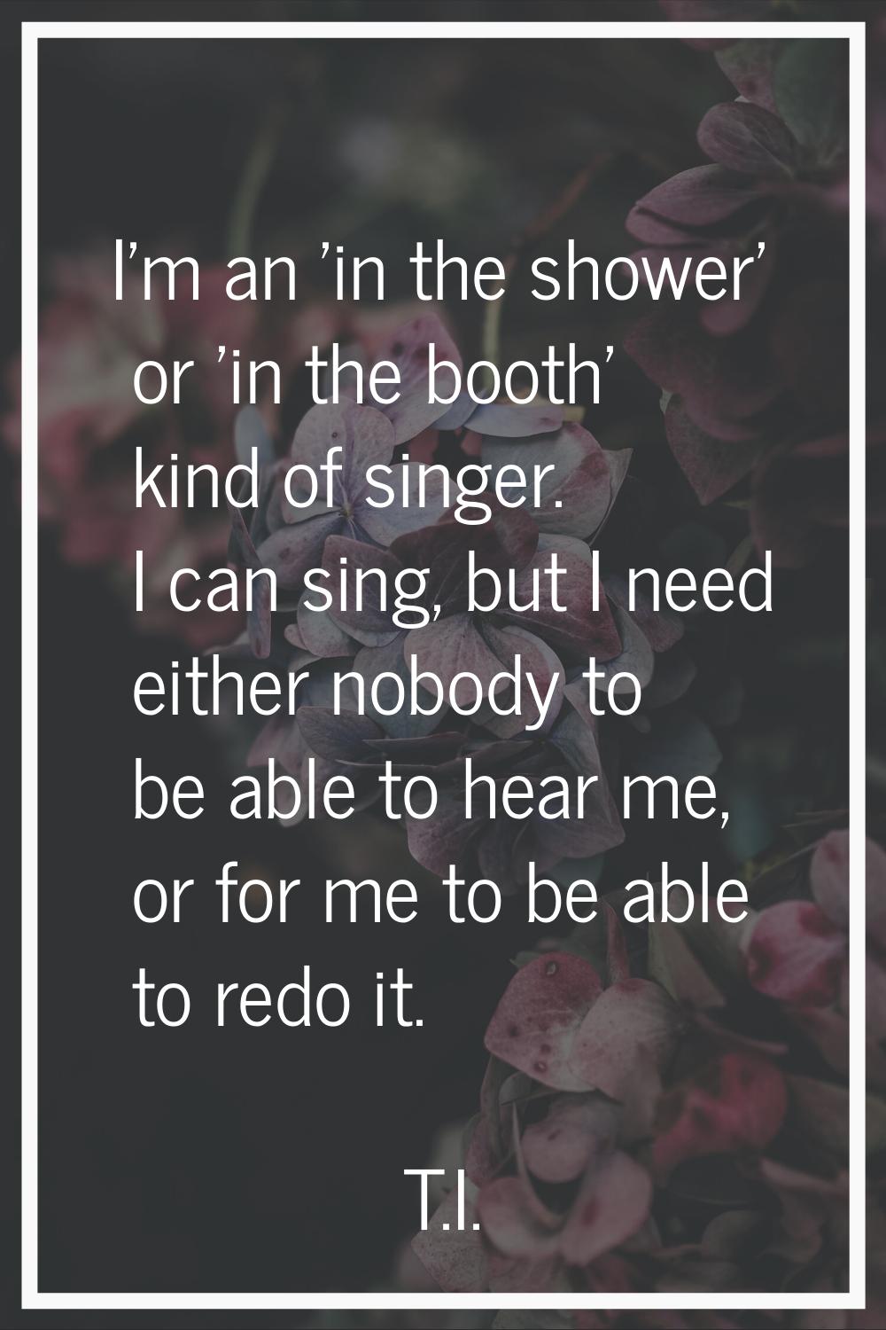 I'm an 'in the shower' or 'in the booth' kind of singer. I can sing, but I need either nobody to be