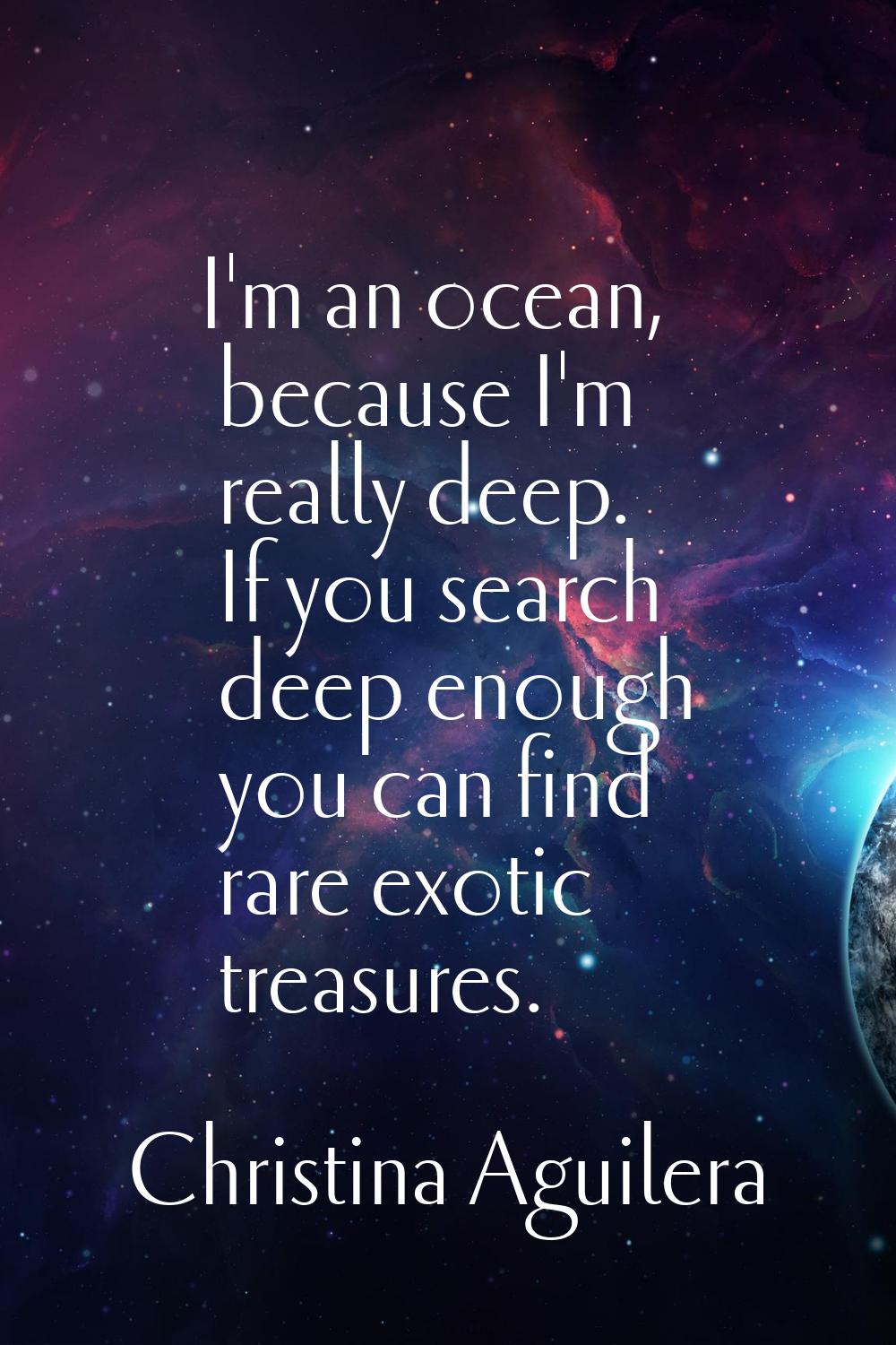 I'm an ocean, because I'm really deep. If you search deep enough you can find rare exotic treasures