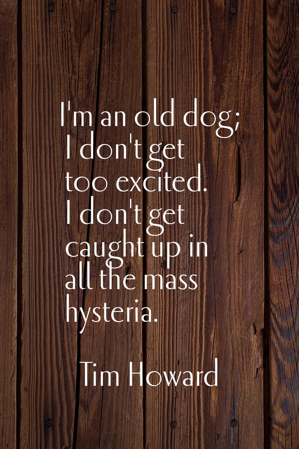 I'm an old dog; I don't get too excited. I don't get caught up in all the mass hysteria.