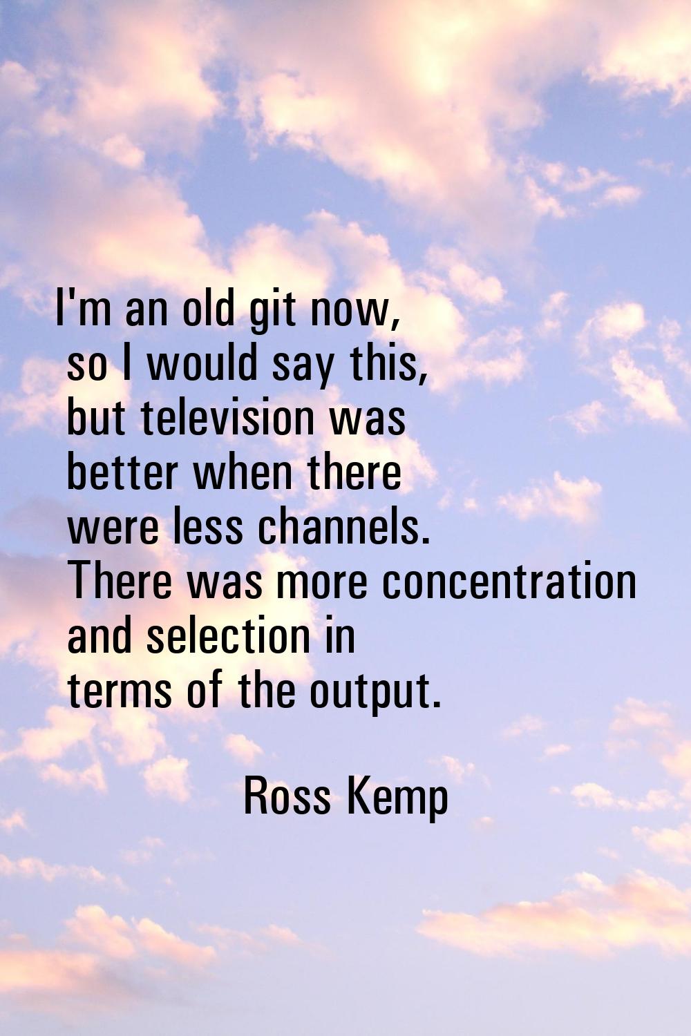 I'm an old git now, so I would say this, but television was better when there were less channels. T