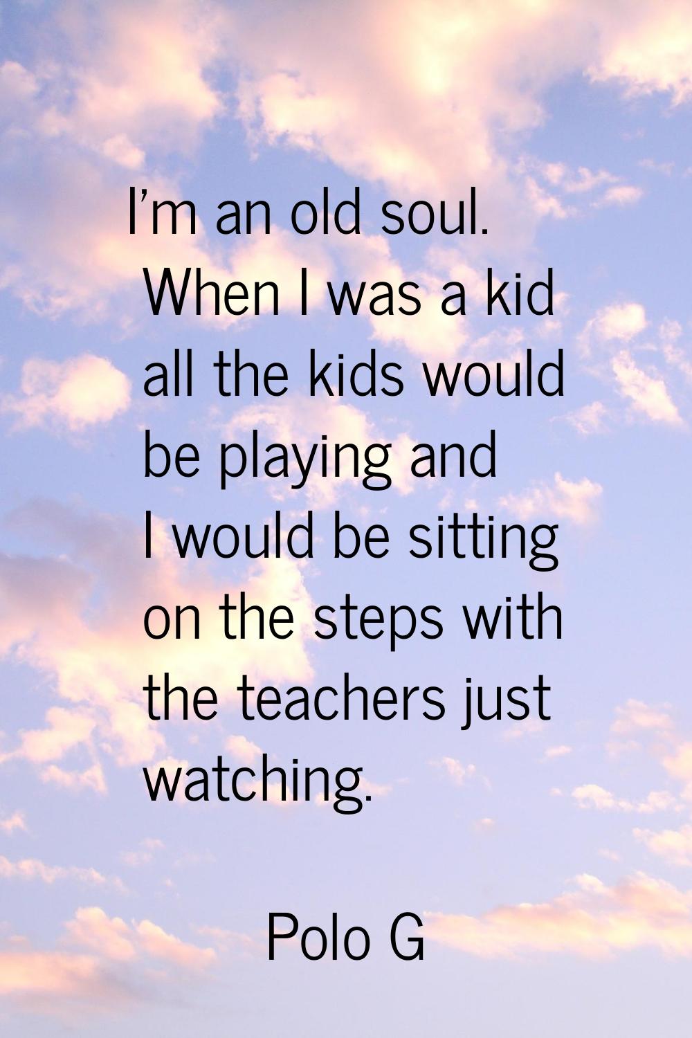 I'm an old soul. When I was a kid all the kids would be playing and I would be sitting on the steps