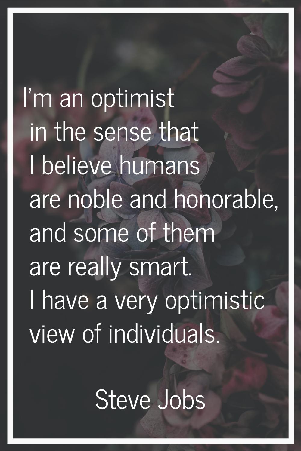 I'm an optimist in the sense that I believe humans are noble and honorable, and some of them are re