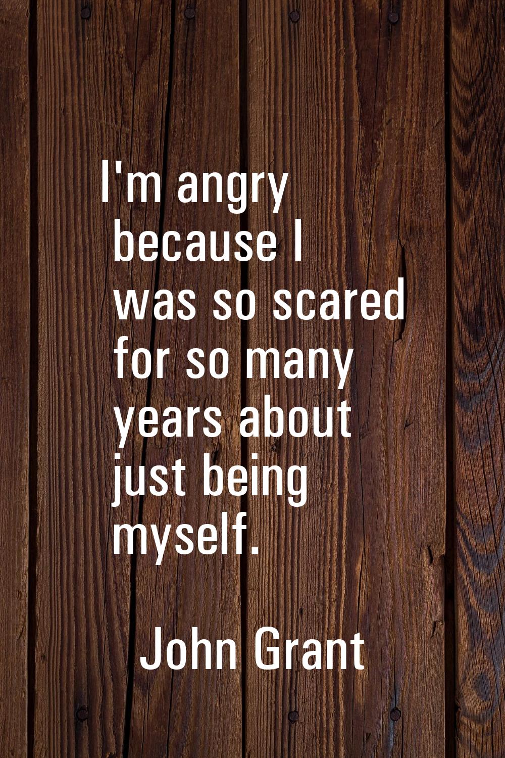 I'm angry because I was so scared for so many years about just being myself.
