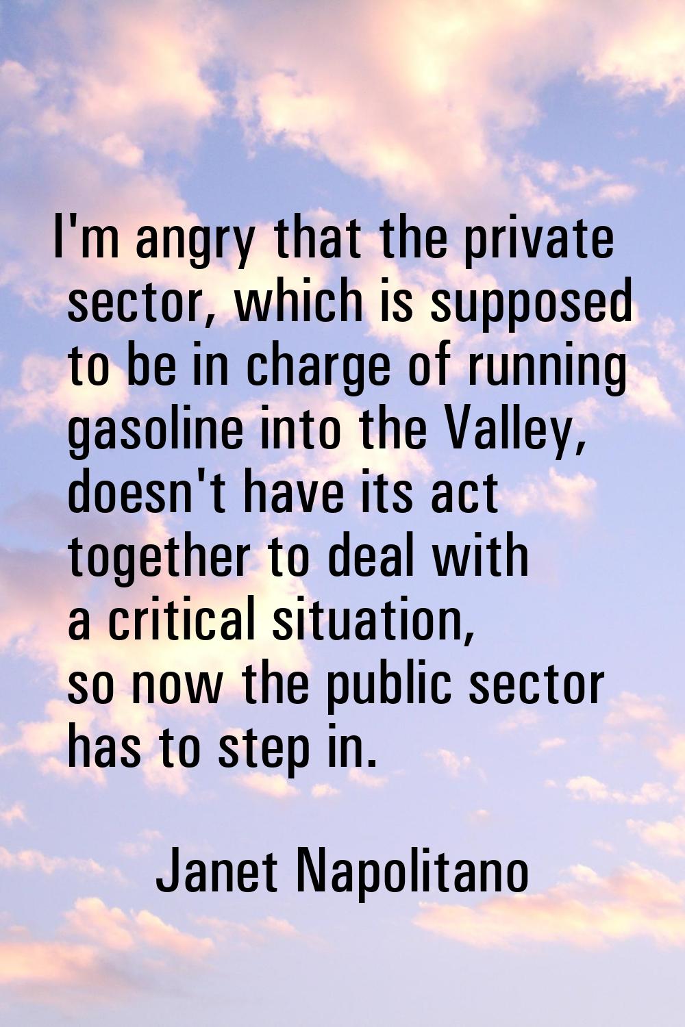 I'm angry that the private sector, which is supposed to be in charge of running gasoline into the V