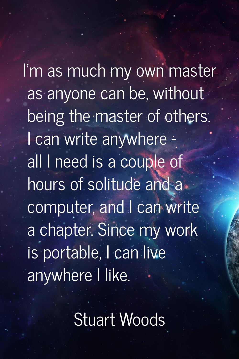 I'm as much my own master as anyone can be, without being the master of others. I can write anywher
