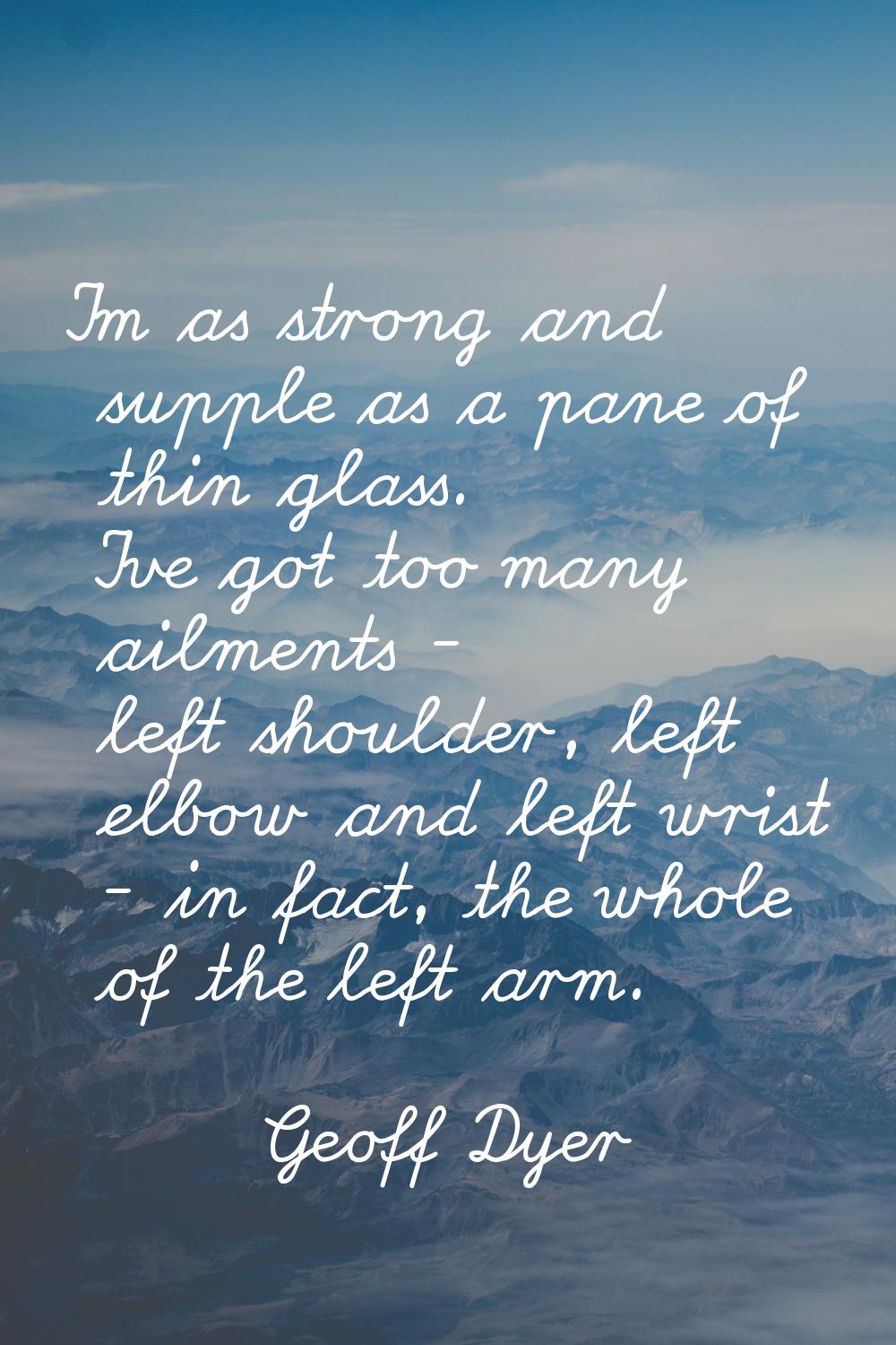 I'm as strong and supple as a pane of thin glass. I've got too many ailments - left shoulder, left 