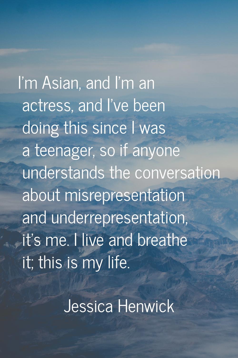 I'm Asian, and I'm an actress, and I've been doing this since I was a teenager, so if anyone unders