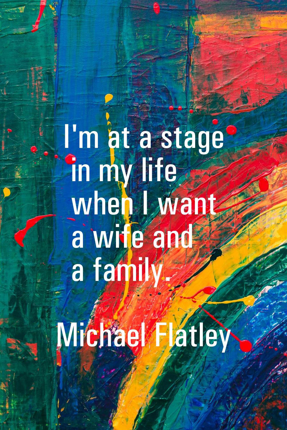 I'm at a stage in my life when I want a wife and a family.