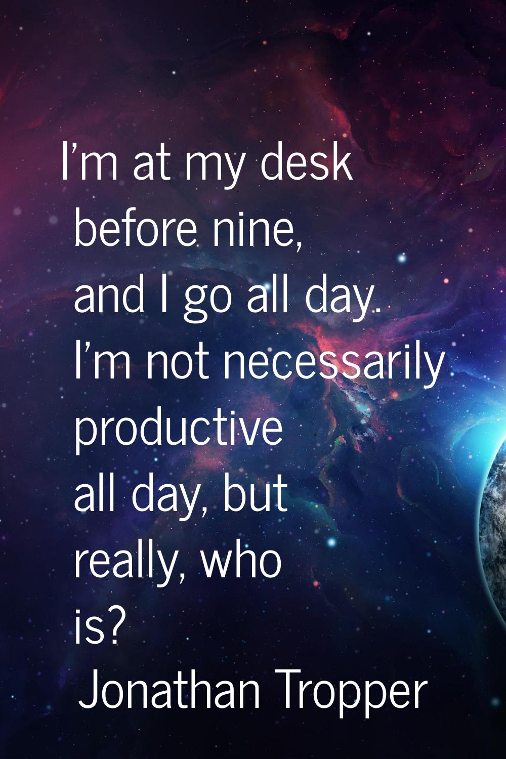 I'm at my desk before nine, and I go all day. I'm not necessarily productive all day, but really, w