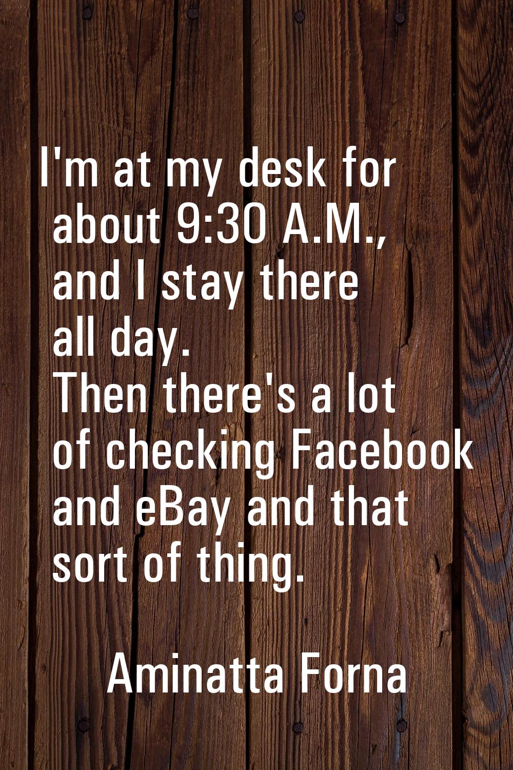 I'm at my desk for about 9:30 A.M., and I stay there all day. Then there's a lot of checking Facebo