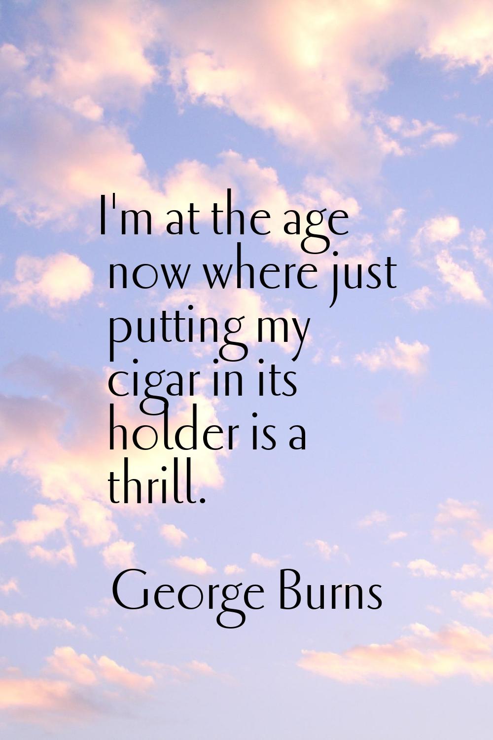 I'm at the age now where just putting my cigar in its holder is a thrill.