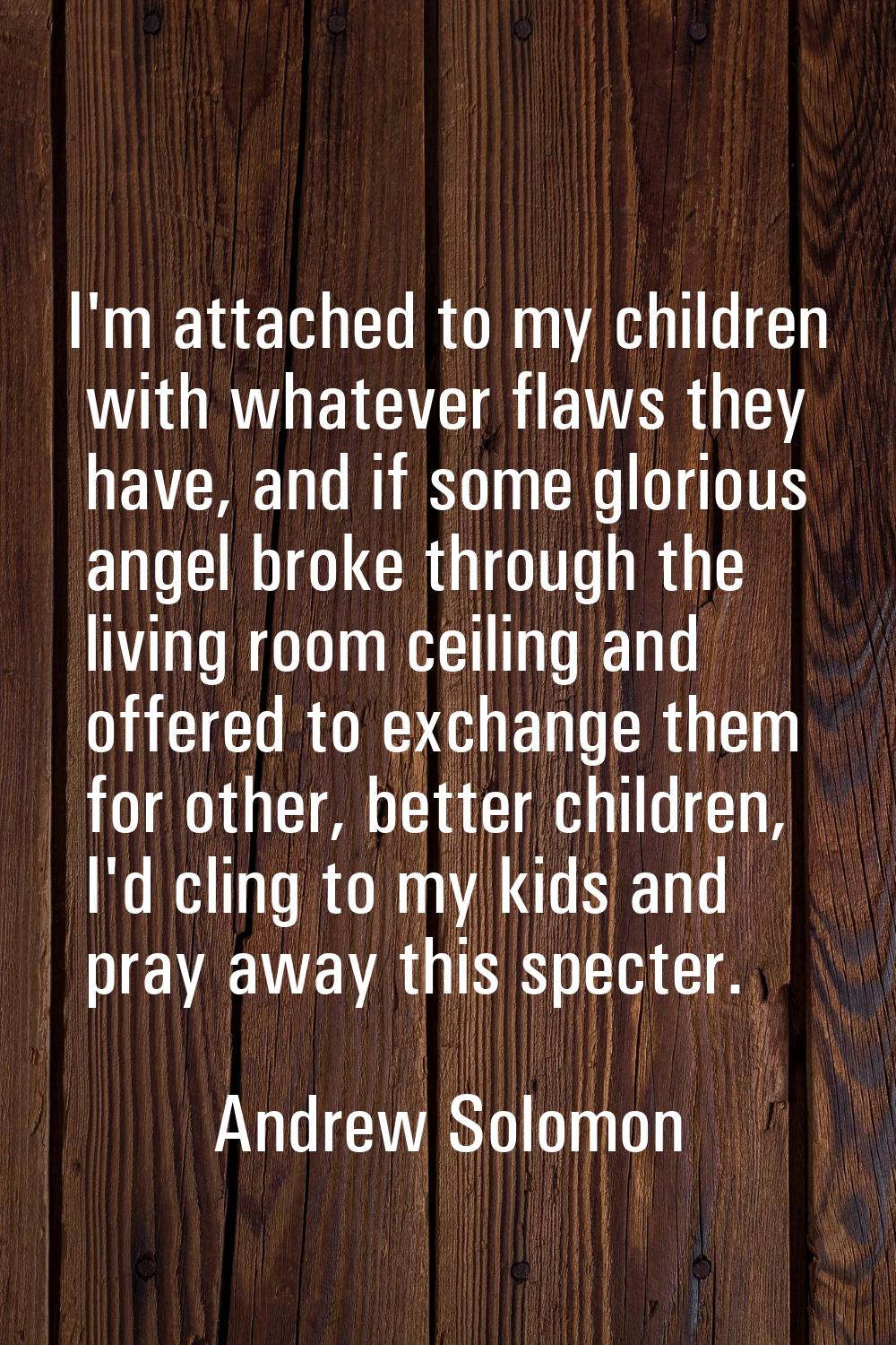 I'm attached to my children with whatever flaws they have, and if some glorious angel broke through