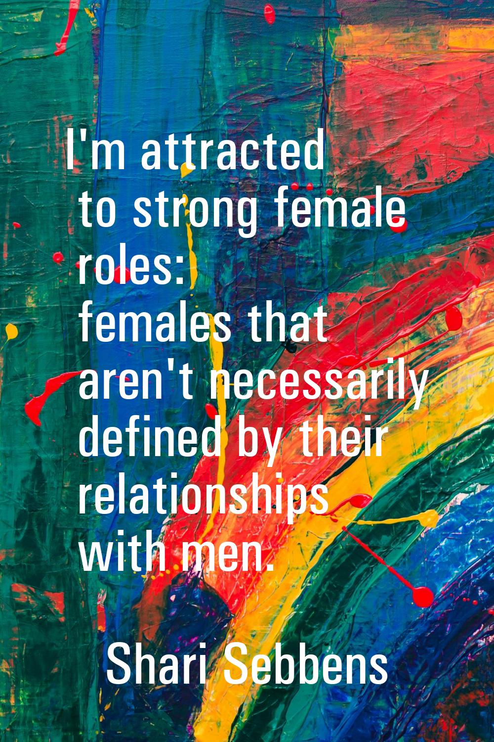 I'm attracted to strong female roles: females that aren't necessarily defined by their relationship