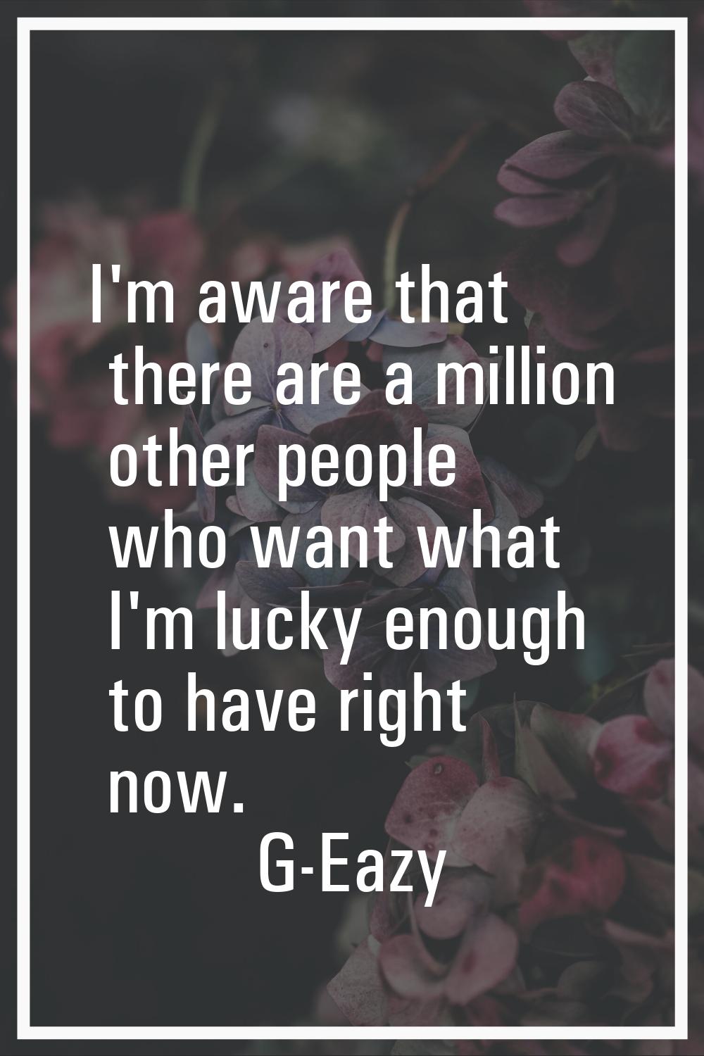 I'm aware that there are a million other people who want what I'm lucky enough to have right now.