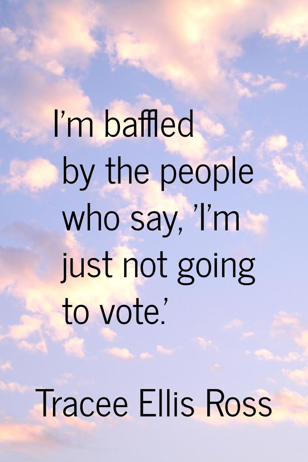 I'm baffled by the people who say, 'I'm just not going to vote.'