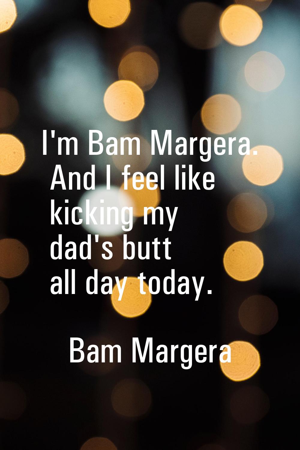I'm Bam Margera. And I feel like kicking my dad's butt all day today.